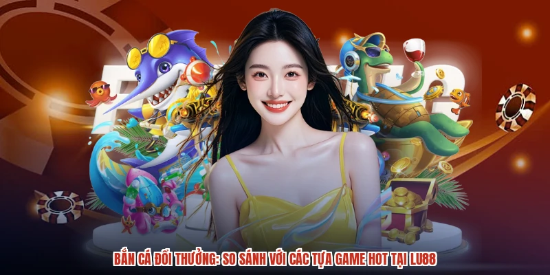 Bắn Cá Đổi Thưởng: So Sánh Với Các Tựa Game Hot Tại LU88